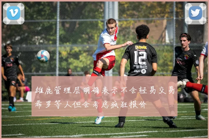 雄鹿管理层明确表示不会轻易交易希罗等人但会考虑疯狂报价