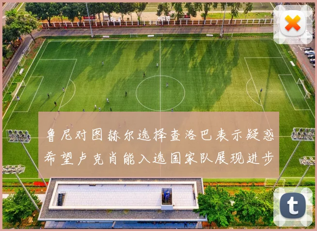 鲁尼对图赫尔选择查洛巴表示疑惑希望卢克肖能入选国家队展现进步