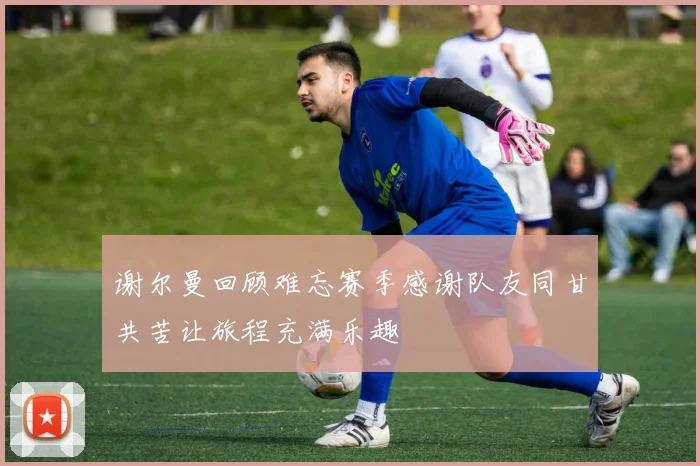 谢尔曼回顾难忘赛季感谢队友同甘共苦让旅程充满乐趣