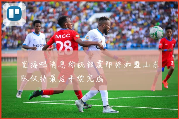 直播吧消息称祝铭震即将加盟山东队仅待最后手续完成