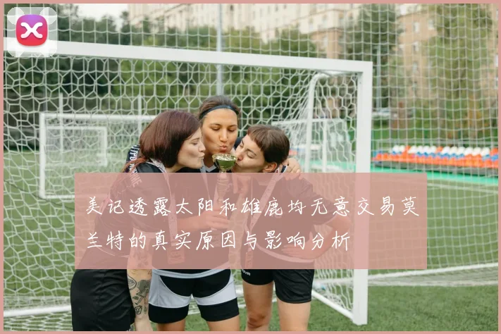 美记透露太阳和雄鹿均无意交易莫兰特的真实原因与影响分析