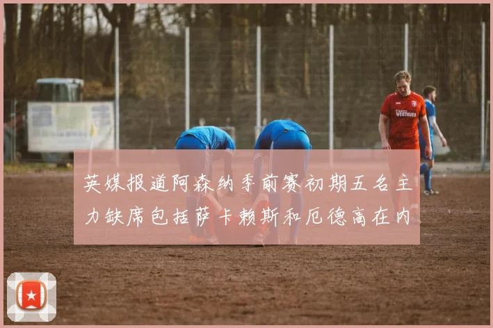 英媒报道阿森纳季前赛初期五名主力缺席包括萨卡赖斯和厄德高在内