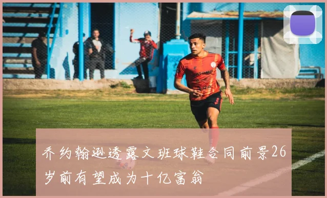 乔约翰逊透露文班球鞋合同前景26岁前有望成为十亿富翁