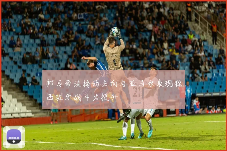 邦马蒂谈梅西去向与亚马尔表现称西班牙战斗力提升