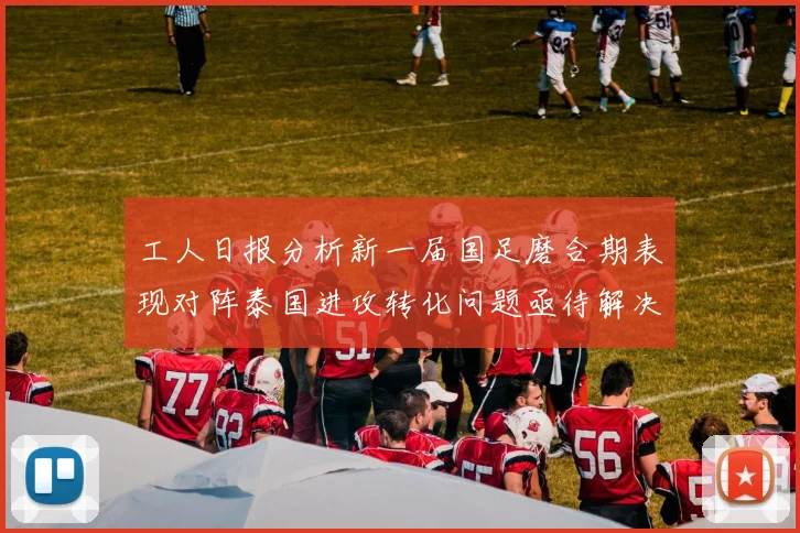 工人日报分析新一届国足磨合期表现对阵泰国进攻转化问题亟待解决