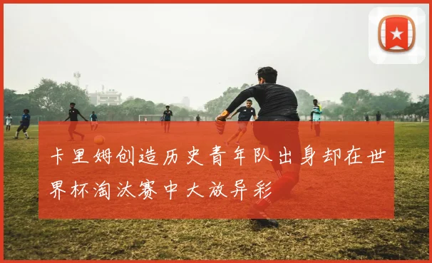 卡里姆创造历史青年队出身却在世界杯淘汰赛中大放异彩