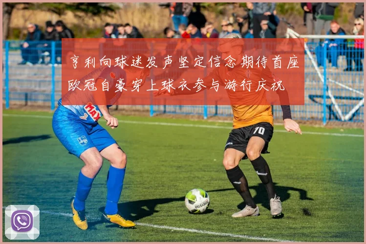 亨利向球迷发声坚定信念期待首座欧冠自豪穿上球衣参与游行庆祝