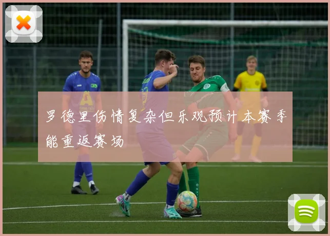 罗德里伤情复杂但乐观预计本赛季能重返赛场