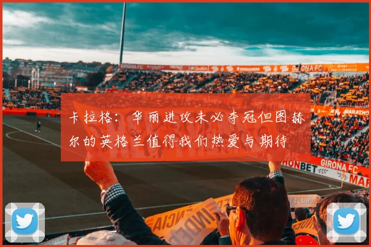 卡拉格：华丽进攻未必夺冠但图赫尔的英格兰值得我们热爱与期待