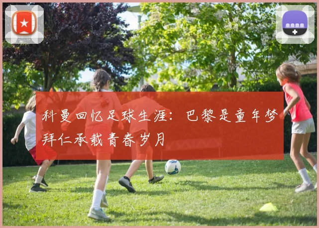 科曼回忆足球生涯：巴黎是童年梦拜仁承载青春岁月